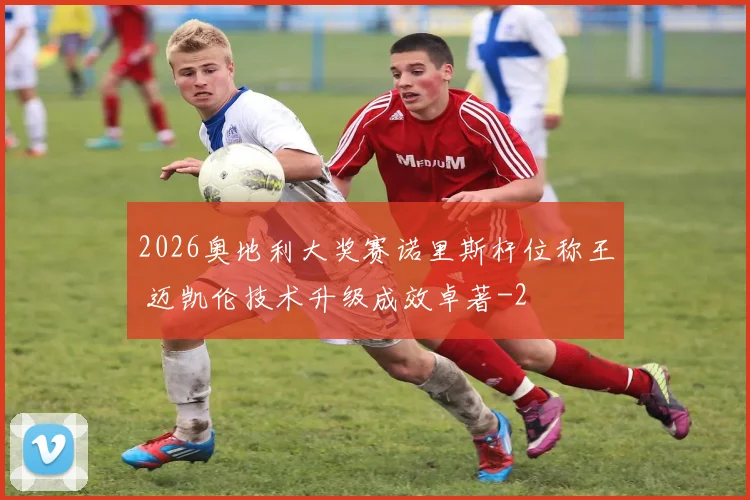 2026奥地利大奖赛诺里斯杆位称王 迈凯伦技术升级成效卓著