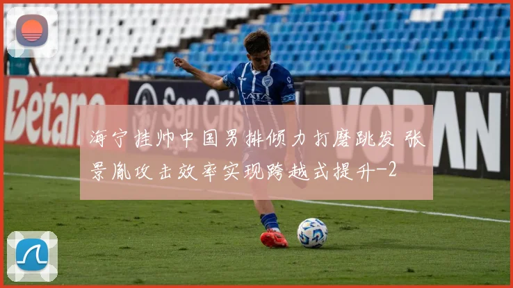 海宁挂帅中国男排倾力打磨跳发 张景胤攻击效率实现跨越式提升