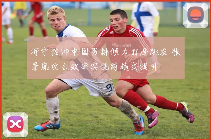 海宁挂帅中国男排倾力打磨跳发 张景胤攻击效率实现跨越式提升