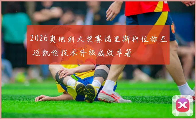 2026奥地利大奖赛诺里斯杆位称王 迈凯伦技术升级成效卓著