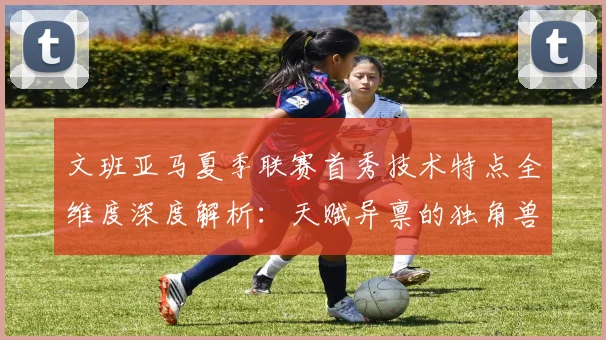 文班亚马夏季联赛首秀技术特点全维度深度解析：天赋异禀的独角兽初露锋芒