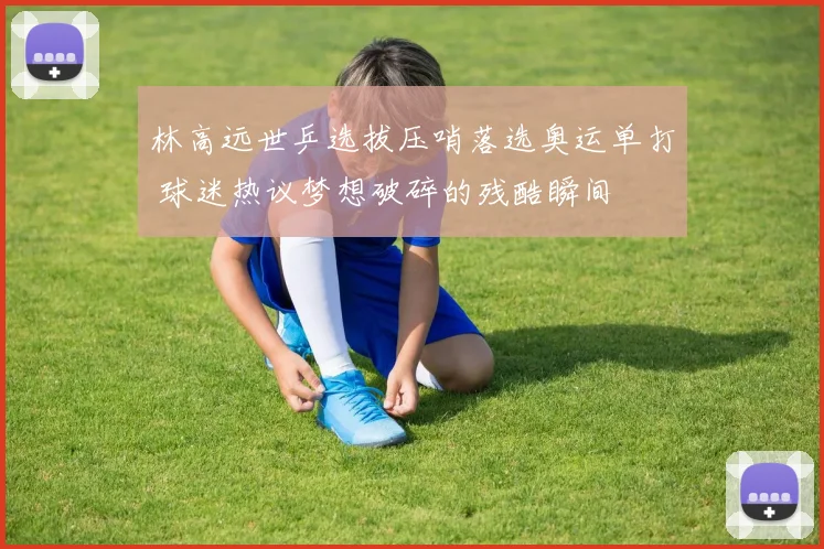 林高远世乒选拔压哨落选奥运单打 球迷热议梦想破碎的残酷瞬间