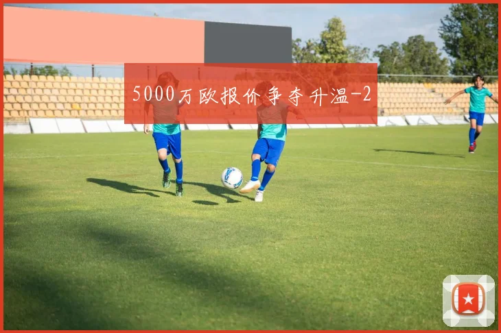 5000万欧报价争夺升温