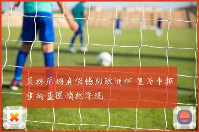 贝林厄姆肩伤憾别欧洲杯 皇马中枢重构蓝图悄然浮现