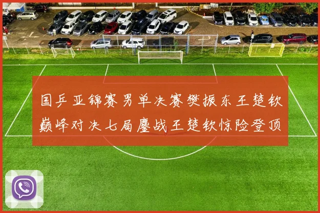 国乒亚锦赛男单决赛樊振东王楚钦巅峰对决七局鏖战王楚钦惊险登顶