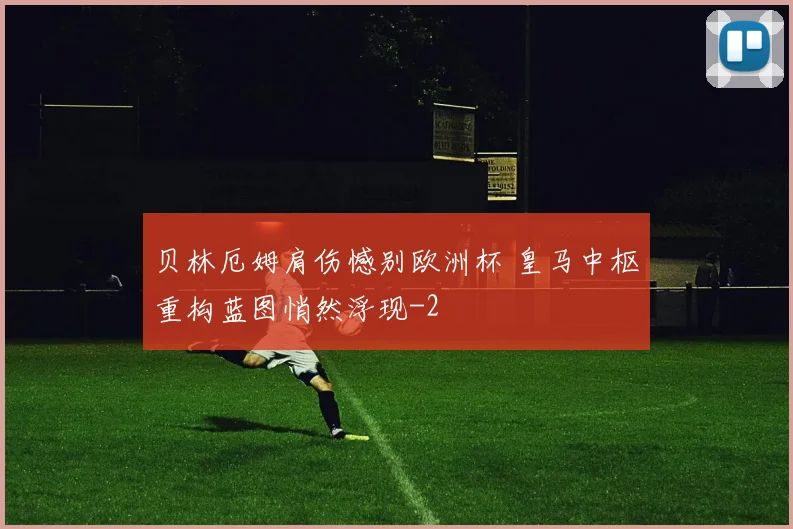 贝林厄姆肩伤憾别欧洲杯 皇马中枢重构蓝图悄然浮现