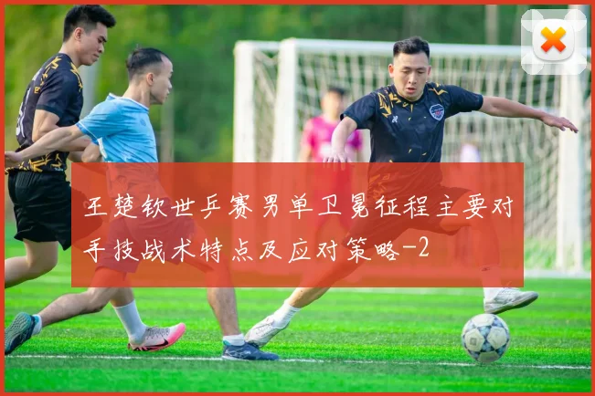 王楚钦世乒赛男单卫冕征程主要对手技战术特点及应对策略