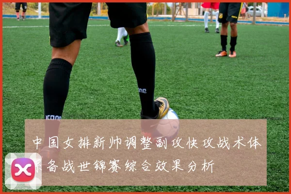 中国女排新帅调整副攻快攻战术体系备战世锦赛综合效果分析